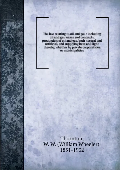 Обложка книги The law relating to oil and gas : including oil and gas leases and contracts, production of oil and gas, both natural and artificial, and supplying heat and light thereby, whether by private corporations or municipalities, William Wheeler Thornton