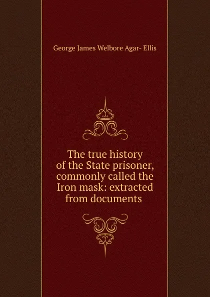 Обложка книги The true history of the State prisoner, commonly called the Iron mask: extracted from documents ., George James Welbore Agar-Ellis