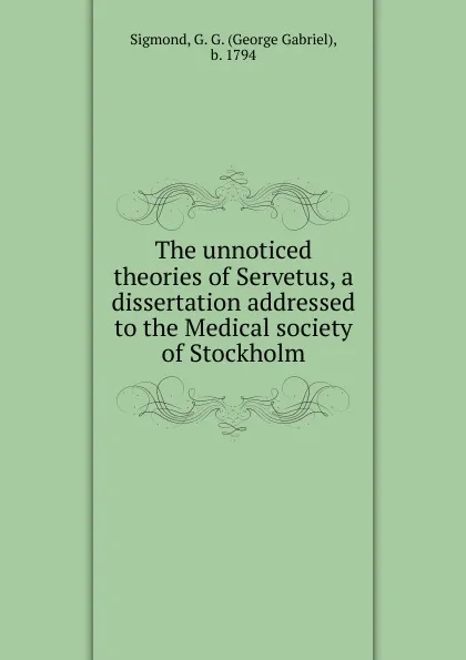 Обложка книги The unnoticed theories of Servetus, a dissertation addressed to the Medical society of Stockholm, George Gabriel Sigmond