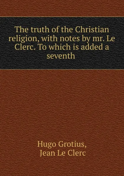 Обложка книги The truth of the Christian religion, with notes by mr. Le Clerc. To which is added a seventh ., Hugo Grotius