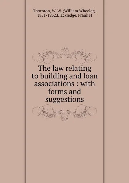 Обложка книги The law relating to building and loan associations: with forms and suggestions, William Wheeler Thornton