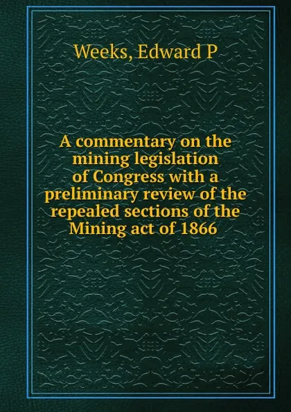 Обложка книги A commentary on the mining legislation of Congress with a preliminary review of the repealed sections of the Mining act of 1866 ., Edward P. Weeks