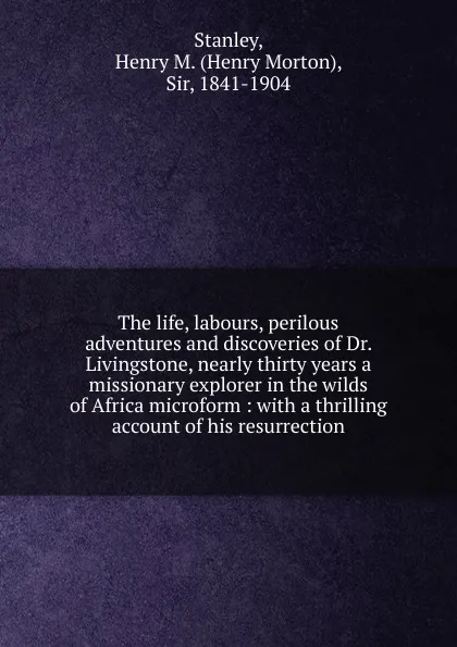 Обложка книги The life, labours, perilous adventures and discoveries of Dr. Livingstone, nearly thirty years a missionary explorer in the wilds of Africa microform : with a thrilling account of his resurrection, Henry Morton Stanley