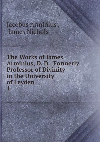 Обложка книги The Works of James Arminius, D. D., Formerly Professor of Divinity in the University of Leyden . 1, Jacobus Arminius