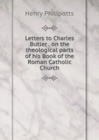 Обложка книги Letters to Charles Butler . on the theological parts of his Book of the Roman Catholic Church, Henry Phillpotts