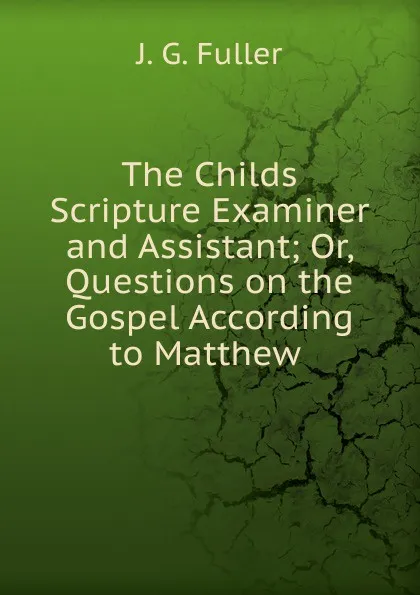 Обложка книги The Childs Scripture Examiner and Assistant; Or, Questions on the Gospel According to Matthew ., J.G. Fuller