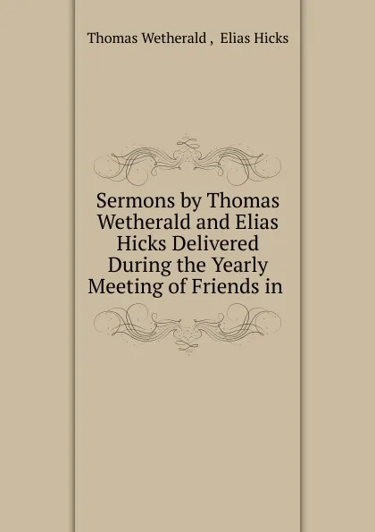 Обложка книги Sermons by Thomas Wetherald and Elias Hicks Delivered During the Yearly Meeting of Friends in ., Thomas Wetherald