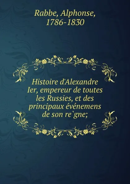 Обложка книги Histoire d.Alexandre Ier, empereur de toutes les Russies, et des principaux evenemens de son regne;, Alphonse Rabbe