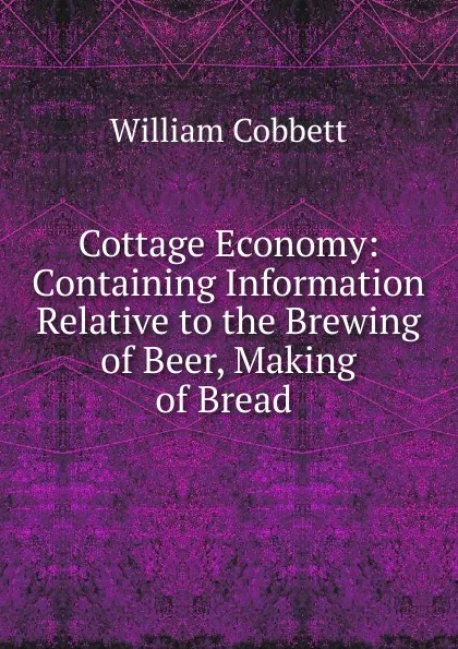 Обложка книги Cottage Economy: Containing Information Relative to the Brewing of Beer, Making of Bread ., Cobbett William