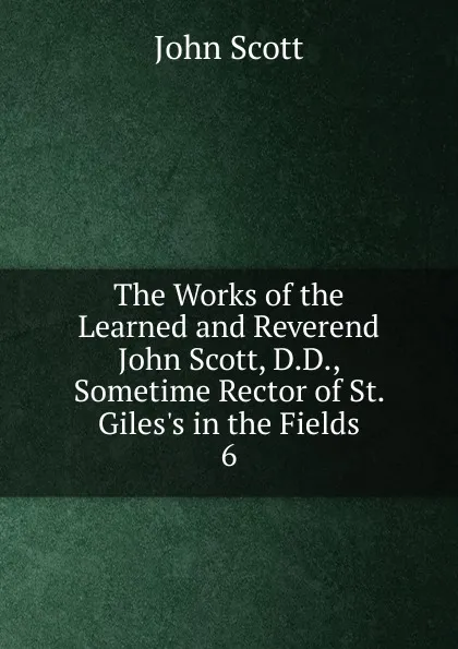 Обложка книги The Works of the Learned and Reverend John Scott, D.D., Sometime Rector of St. Giles.s in the Fields. 6, John Scott