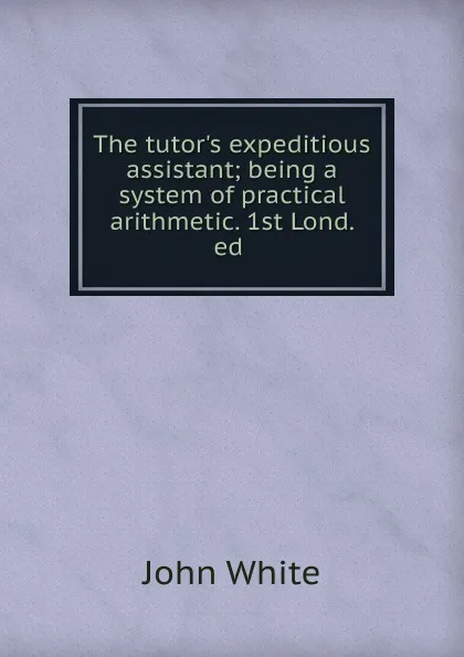 Обложка книги The tutor.s expeditious assistant; being a system of practical arithmetic. 1st Lond. ed ., John White