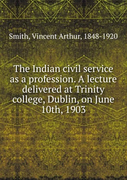 Обложка книги The Indian civil service as a profession. A lecture delivered at Trinity college, Dublin, on June 10th, 1903, Smith Vincent Arthur