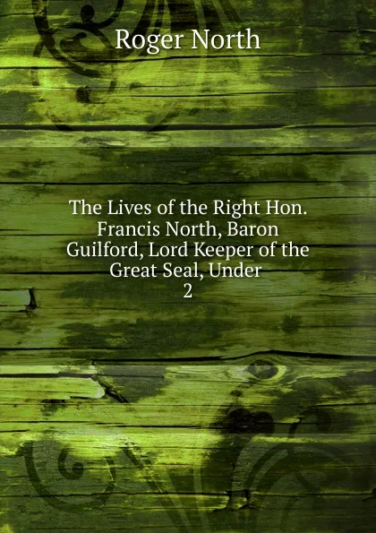 Обложка книги The Lives of the Right Hon. Francis North, Baron Guilford, Lord Keeper of the Great Seal, Under . 2, Roger North