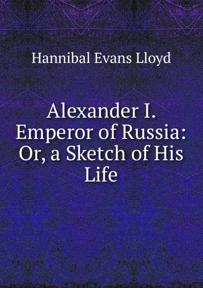 Обложка книги Alexander I. Emperor of Russia: Or, a Sketch of His Life., Hannibal Evans Lloyd