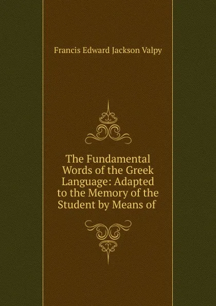 Обложка книги The Fundamental Words of the Greek Language: Adapted to the Memory of the Student by Means of ., Francis Edward Jackson Valpy