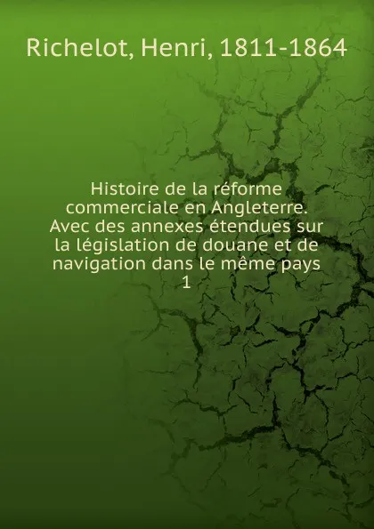 Обложка книги Histoire de la reforme commerciale en Angleterre. Avec des annexes etendues sur la legislation de douane et de navigation dans le meme pays. 1, Henri Richelot