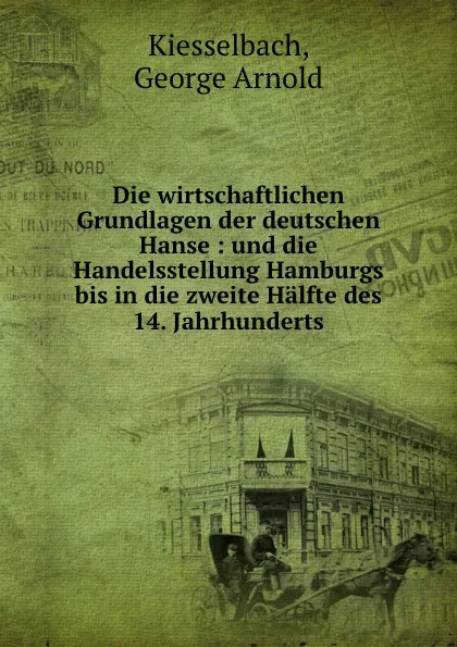 Обложка книги Die wirtschaftlichen Grundlagen der deutschen Hanse : und die Handelsstellung Hamburgs bis in die zweite Halfte des 14. Jahrhunderts, George Arnold Kiesselbach