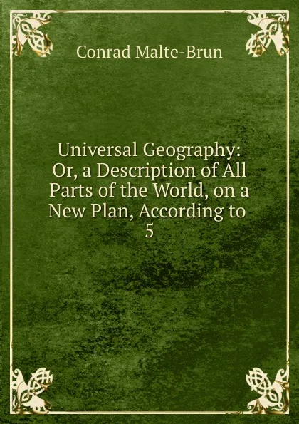 Обложка книги Universal Geography: Or, a Description of All Parts of the World, on a New Plan, According to . 5, Conrad Malte-Brun