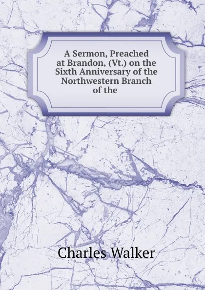 Обложка книги A Sermon, Preached at Brandon, (Vt.) on the Sixth Anniversary of the Northwestern Branch of the ., Charles Walker