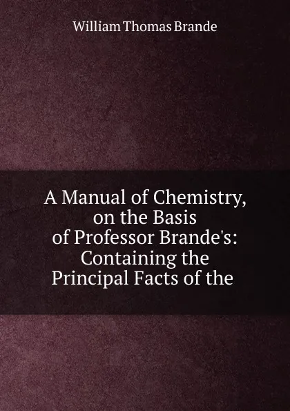 Обложка книги A Manual of Chemistry, on the Basis of Professor Brande.s: Containing the Principal Facts of the ., William Thomas Brande