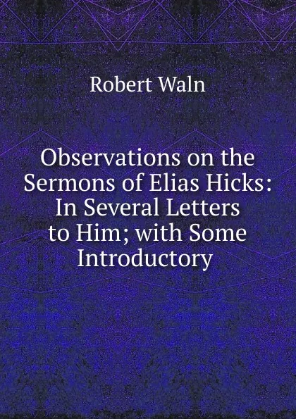 Обложка книги Observations on the Sermons of Elias Hicks: In Several Letters to Him; with Some Introductory ., Robert Waln