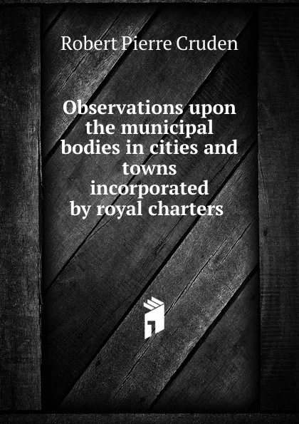 Обложка книги Observations upon the municipal bodies in cities and towns incorporated by royal charters ., Robert Pierre Cruden