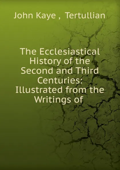 Обложка книги The Ecclesiastical History of the Second and Third Centuries: Illustrated from the Writings of ., John Kaye