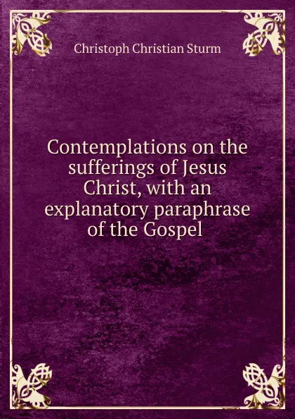 Обложка книги Contemplations on the sufferings of Jesus Christ, with an explanatory paraphrase of the Gospel ., Christoph Christian Sturm