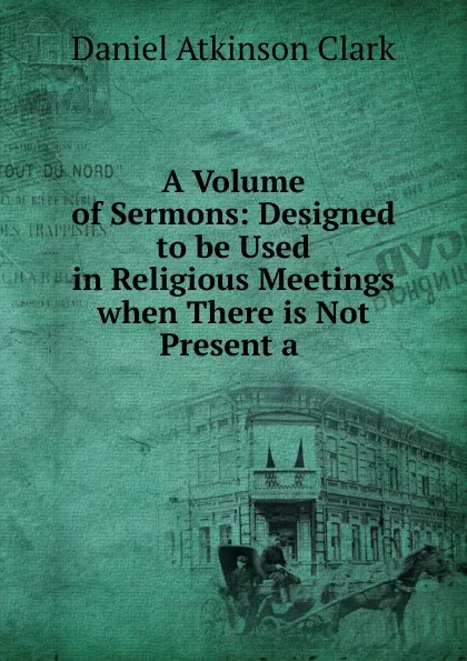 Обложка книги A Volume of Sermons: Designed to be Used in Religious Meetings when There is Not Present a ., Daniel Atkinson Clark