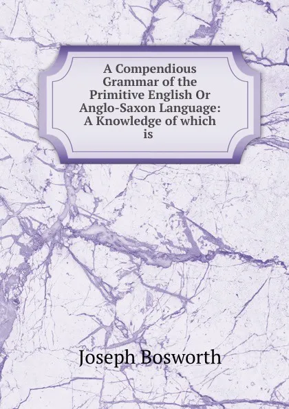 Обложка книги A Compendious Grammar of the Primitive English Or Anglo-Saxon Language: A Knowledge of which is ., Joseph Bosworth