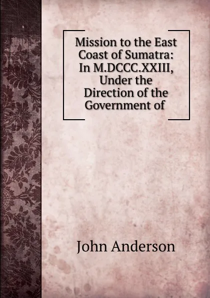 Обложка книги Mission to the East Coast of Sumatra: In M.DCCC.XXIII, Under the Direction of the Government of ., John Anderson