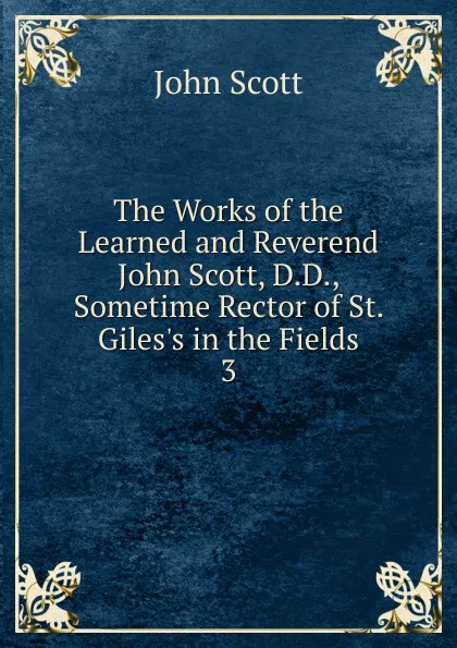 Обложка книги The Works of the Learned and Reverend John Scott, D.D., Sometime Rector of St. Giles.s in the Fields. 3, John Scott