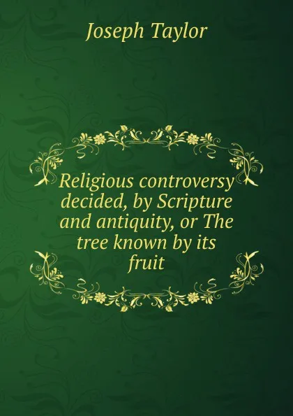 Обложка книги Religious controversy decided, by Scripture and antiquity, or The tree known by its fruit, Joseph Taylor