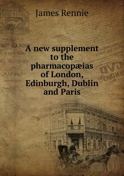 Обложка книги A new supplement to the pharmacopaeias of London, Edinburgh, Dublin and Paris, James Rennie