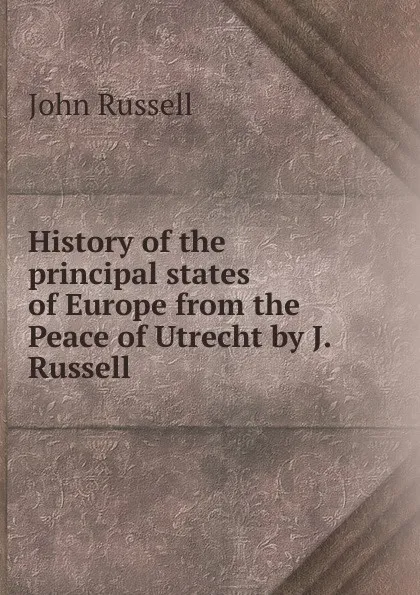 Обложка книги History of the principal states of Europe from the Peace of Utrecht by J. Russell., John Russell