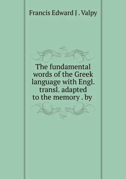 Обложка книги The fundamental words of the Greek language with Engl. transl. adapted to the memory . by ., Francis Edward J. Valpy