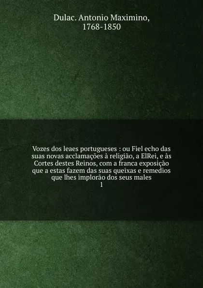 Обложка книги Vozes dos leaes portugueses : ou Fiel echo das suas novas acclamacoes a religiao, a ElRei, e as Cortes destes Reinos, com a franca exposicao que a estas fazem das suas queixas e remedios que lhes implorao dos seus males. 1, Dulac Antonio Maximino