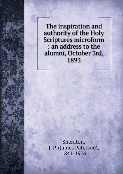 Обложка книги The inspiration and authority of the Holy Scriptures microform : an address to the alumni, October 3rd, 1893, James Paterson Sheraton