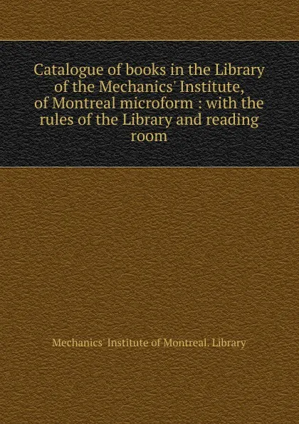 Обложка книги Catalogue of books in the Library of the Mechanics. Institute, of Montreal microform : with the rules of the Library and reading room, Mechanics' Institute of Montreal. Library