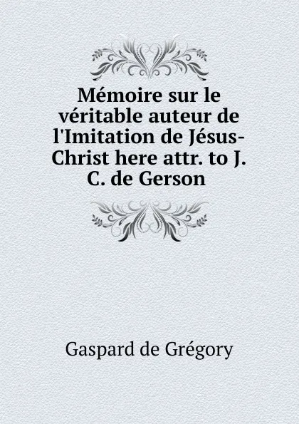 Обложка книги Memoire sur le veritable auteur de l.Imitation de Jesus-Christ here attr. to J.C. de Gerson ., Gaspard de Grégory