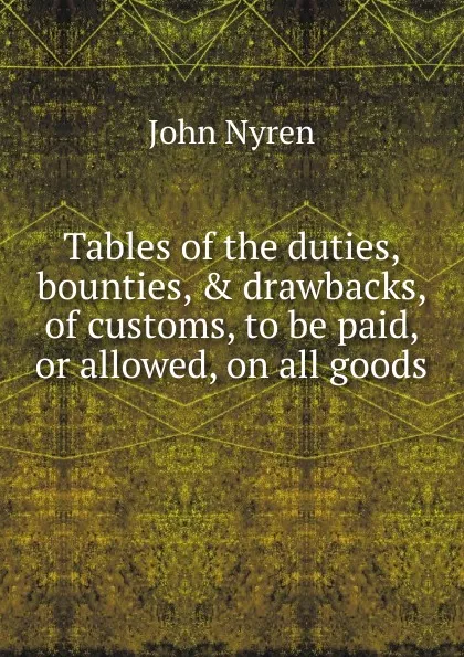 Обложка книги Tables of the duties, bounties, . drawbacks, of customs, to be paid, or allowed, on all goods ., John Nyren