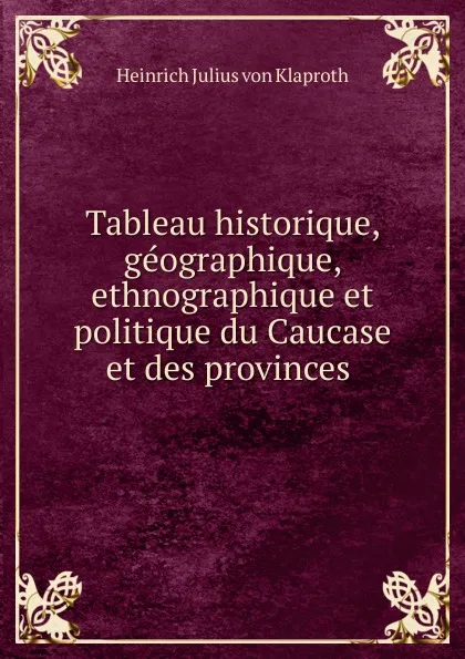 Обложка книги Tableau historique, geographique, ethnographique et politique du Caucase et des provinces ., Heinrich Julius von Klaproth