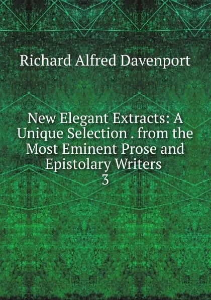 Обложка книги New Elegant Extracts: A Unique Selection . from the Most Eminent Prose and Epistolary Writers . 3, Richard Alfred Davenport