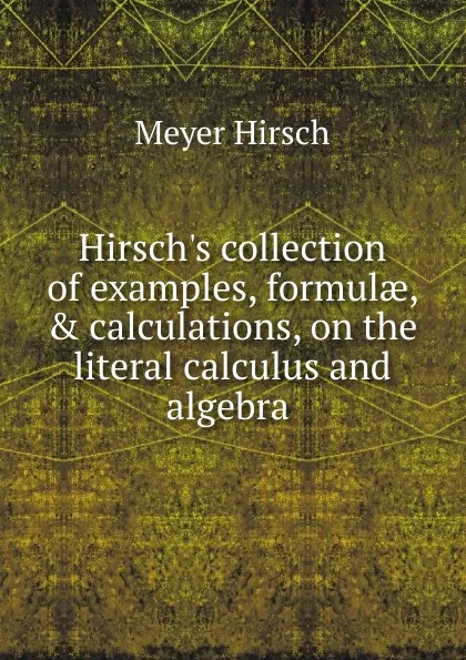 Обложка книги Hirsch.s collection of examples, formulae, . calculations, on the literal calculus and algebra ., Meyer Hirsch