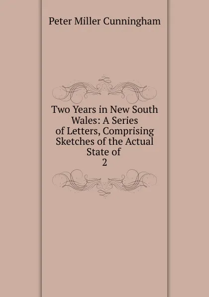 Обложка книги Two Years in New South Wales: A Series of Letters, Comprising Sketches of the Actual State of . 2, Peter Miller Cunningham