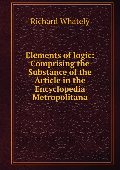 Обложка книги Elements of logic: Comprising the Substance of the Article in the Encyclopedia Metropolitana, Richard Whately