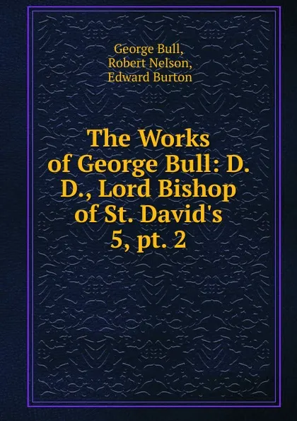 Обложка книги The Works of George Bull: D. D., Lord Bishop of St. David.s. 5, pt. 2, George Bull