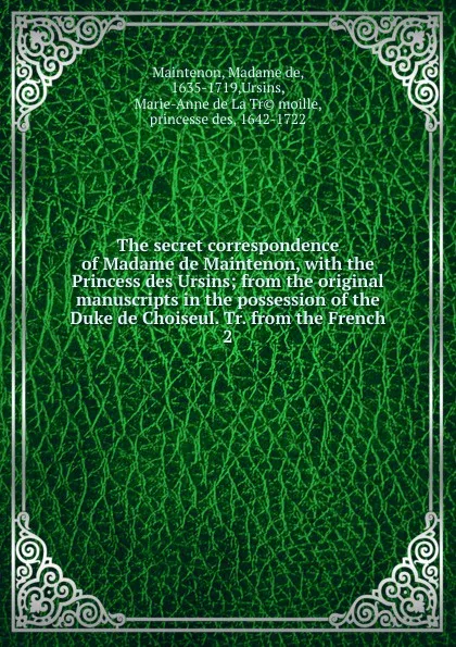 Обложка книги The secret correspondence of Madame de Maintenon, with the Princess des Ursins; from the original manuscripts in the possession of the Duke de Choiseul. Tr. from the French. 2, Madame de Maintenon