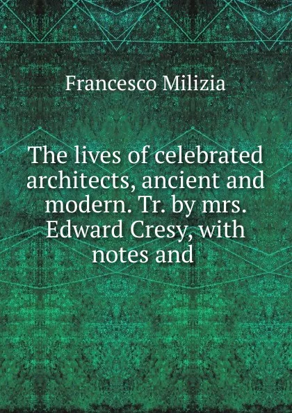 Обложка книги The lives of celebrated architects, ancient and modern. Tr. by mrs. Edward Cresy, with notes and ., Francesco Milizia