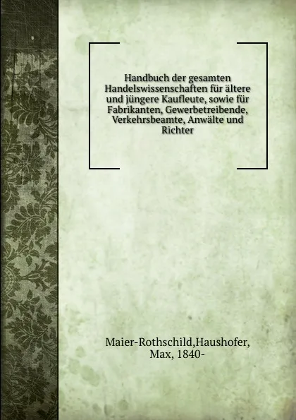 Обложка книги Handbuch der gesamten Handelswissenschaften fur altere und jungere Kaufleute, sowie fur Fabrikanten, Gewerbetreibende, Verkehrsbeamte, Anwalte und Richter, Haushofer Maier-Rothschild